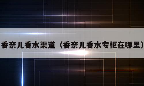 香奈儿香水渠道（香奈儿香水专柜在哪里）