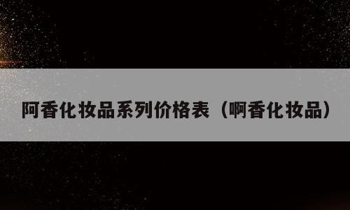 阿香化妆品系列价格表（啊香化妆品）