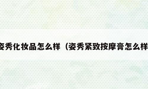 姿秀化妆品怎么样（姿秀紧致按摩膏怎么样）