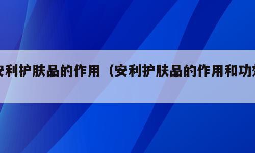 安利护肤品的作用（安利护肤品的作用和功效）