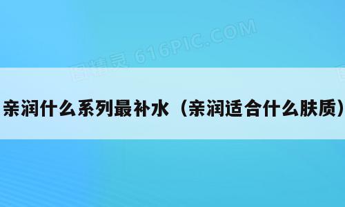 亲润什么系列最补水（亲润适合什么肤质）
