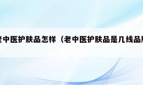 老中医护肤品怎样（老中医护肤品是几线品牌）