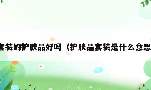 套装的护肤品好吗（护肤品套装是什么意思）