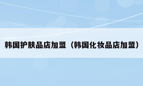 韩国护肤品店加盟（韩国化妆品店加盟）