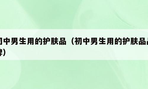 初中男生用的护肤品（初中男生用的护肤品品牌）