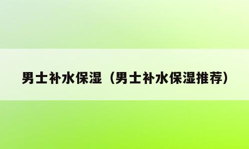 男士补水保湿（男士补水保湿推荐）
