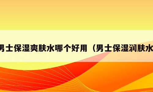 男士保湿爽肤水哪个好用（男士保湿润肤水）