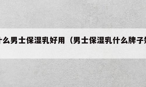 什么男士保湿乳好用（男士保湿乳什么牌子好）