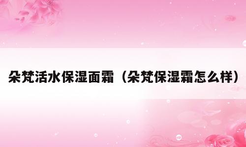朵梵活水保湿面霜（朵梵保湿霜怎么样）