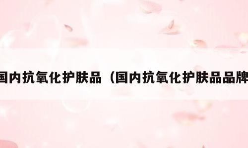 国内抗氧化护肤品（国内抗氧化护肤品品牌）
