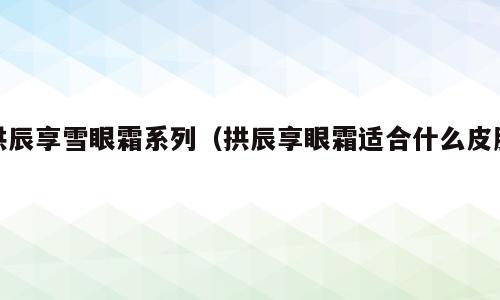 拱辰享雪眼霜系列（拱辰享眼霜适合什么皮肤）