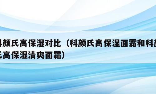 科颜氏高保湿对比（科颜氏高保湿面霜和科颜氏高保湿清爽面霜）