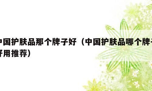 中国护肤品那个牌子好（中国护肤品哪个牌子好用推荐）