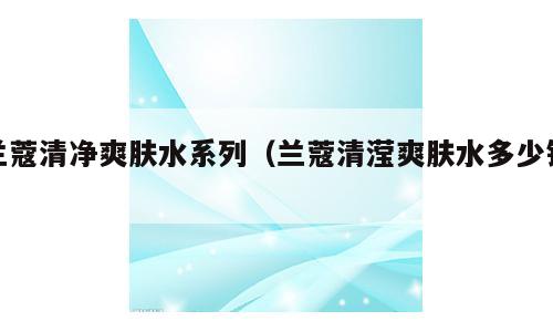 兰蔻清净爽肤水系列（兰蔻清滢爽肤水多少钱）