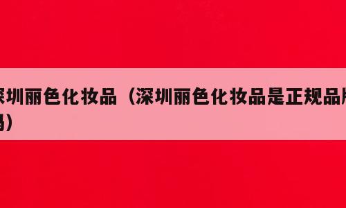深圳丽色化妆品（深圳丽色化妆品是正规品牌吗）