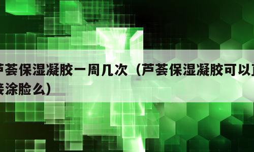 芦荟保湿凝胶一周几次（芦荟保湿凝胶可以直接涂脸么）