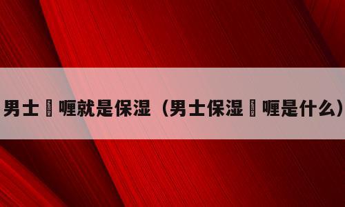 男士啫喱就是保湿（男士保湿啫喱是什么）