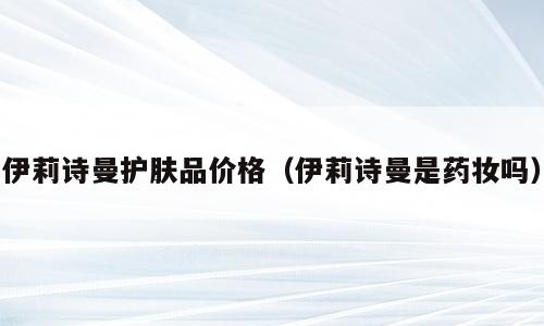 伊莉诗曼护肤品价格（伊莉诗曼是药妆吗）