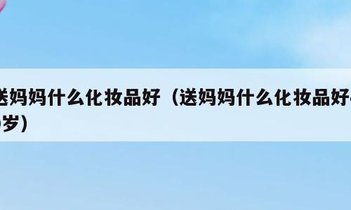 送妈妈什么化妆品好（送妈妈什么化妆品好40岁）
