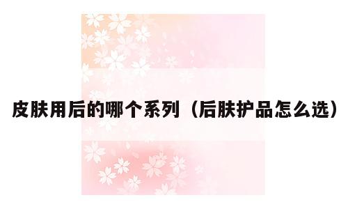 皮肤用后的哪个系列（后肤护品怎么选）