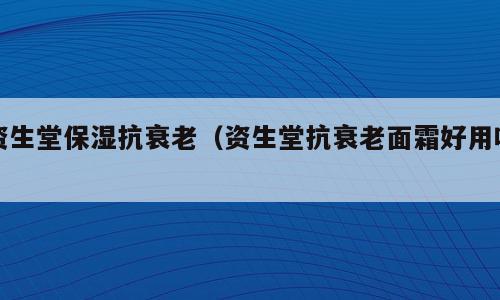 资生堂保湿抗衰老（资生堂抗衰老面霜好用吗）