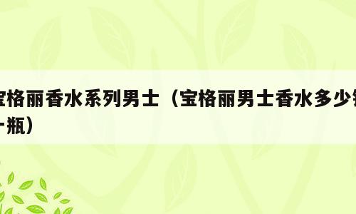 宝格丽香水系列男士（宝格丽男士香水多少钱一瓶）