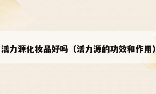 活力源化妆品好吗（活力源的功效和作用）