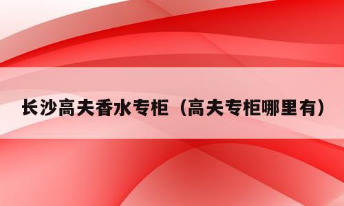 长沙高夫香水专柜（高夫专柜哪里有）