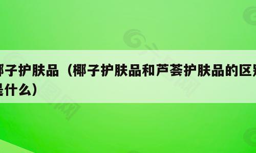 椰子护肤品（椰子护肤品和芦荟护肤品的区别是什么）