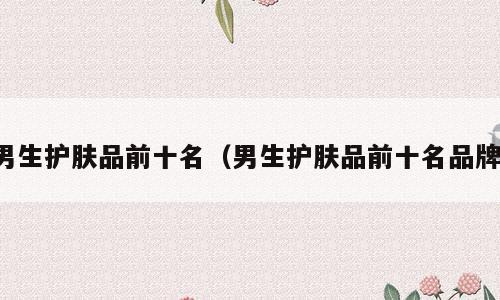 男生护肤品前十名（男生护肤品前十名品牌）