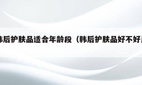 韩后护肤品适合年龄段（韩后护肤品好不好用）