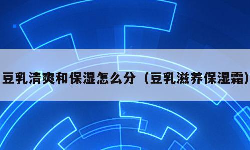 豆乳清爽和保湿怎么分（豆乳滋养保湿霜）