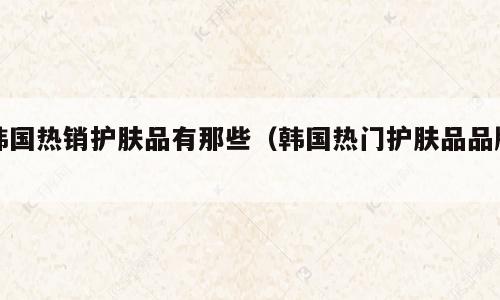 韩国热销护肤品有那些（韩国热门护肤品品牌）