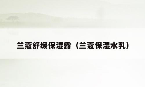 兰蔻舒缓保湿露（兰蔻保湿水乳）