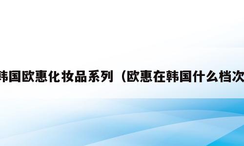 韩国欧惠化妆品系列（欧惠在韩国什么档次）