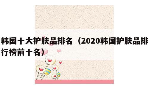 韩国十大护肤品排名（2020韩国护肤品排行榜前十名）