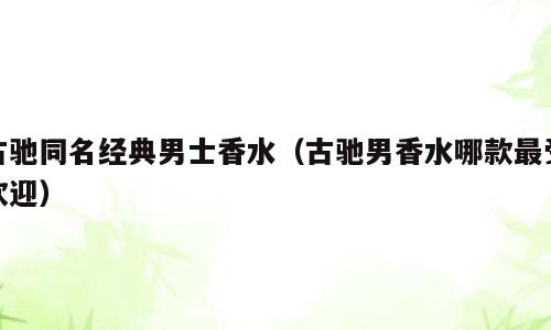 古驰同名经典男士香水（古驰男香水哪款最受欢迎）