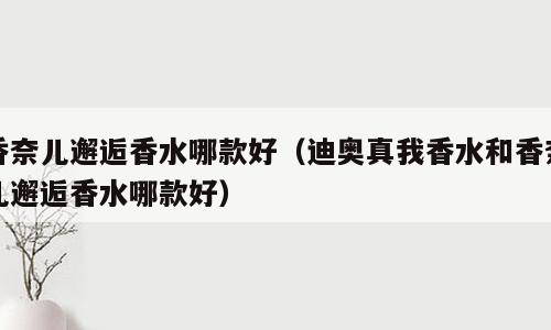 香奈儿邂逅香水哪款好（迪奥真我香水和香奈儿邂逅香水哪款好）