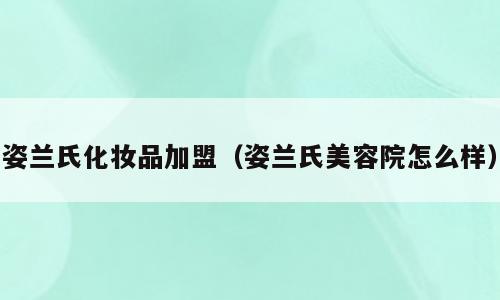 姿兰氏化妆品加盟（姿兰氏美容院怎么样）