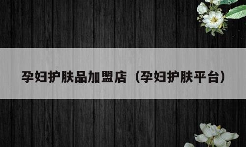 孕妇护肤品加盟店（孕妇护肤平台）
