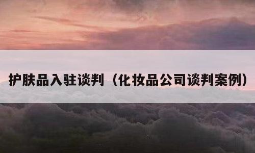 护肤品入驻谈判（化妆品公司谈判案例）