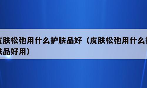皮肤松弛用什么护肤品好（皮肤松弛用什么护肤品好用）