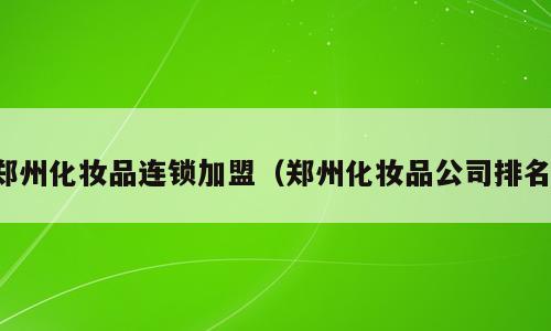 郑州化妆品连锁加盟（郑州化妆品公司排名）