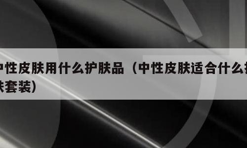 中性皮肤用什么护肤品（中性皮肤适合什么护肤套装）