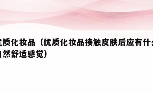 优质化妆品（优质化妆品接触皮肤后应有什么自然舒适感觉）