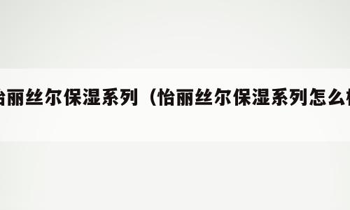 怡丽丝尔保湿系列（怡丽丝尔保湿系列怎么样）