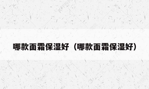 哪款面霜保湿好（哪款面霜保湿好）
