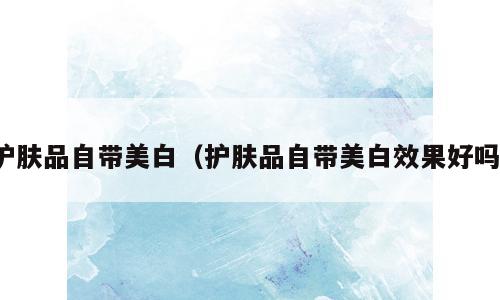 护肤品自带美白（护肤品自带美白效果好吗）