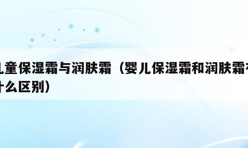 儿童保湿霜与润肤霜（婴儿保湿霜和润肤霜有什么区别）