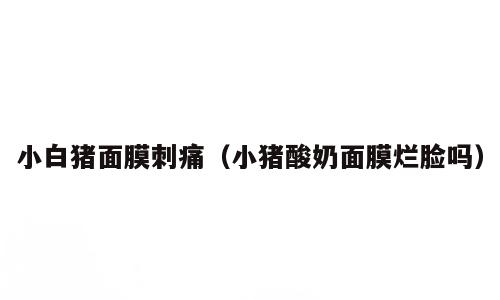 小白猪面膜刺痛（小猪酸奶面膜烂脸吗）